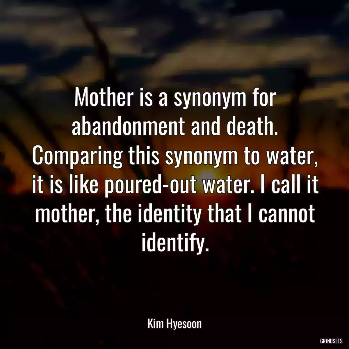 Mother is a synonym for abandonment and death. Comparing this synonym to water, it is like poured-out water. I call it mother, the identity that I cannot identify.