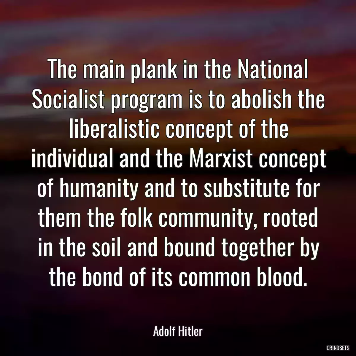 The main plank in the National Socialist program is to abolish the liberalistic concept of the individual and the Marxist concept of humanity and to substitute for them the folk community, rooted in the soil and bound together by the bond of its common blood.