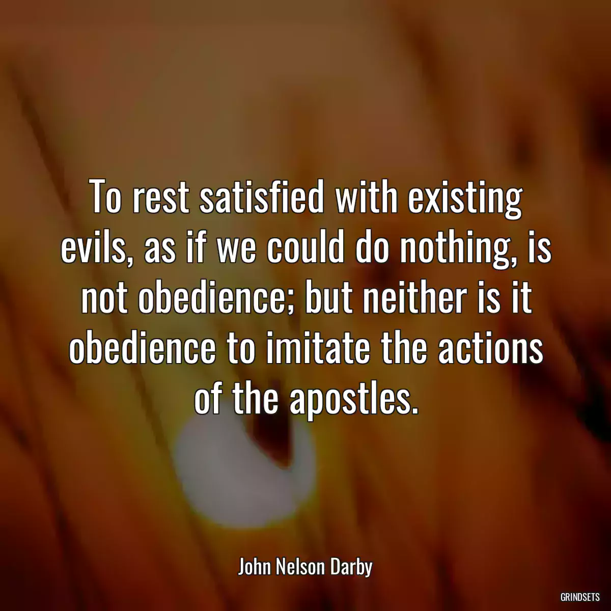 To rest satisfied with existing evils, as if we could do nothing, is not obedience; but neither is it obedience to imitate the actions of the apostles.