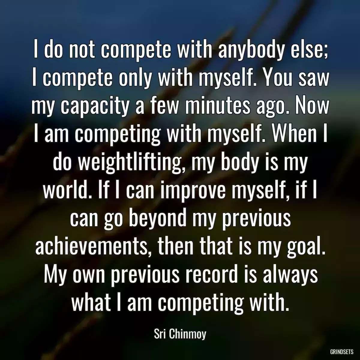 I do not compete with anybody else; I compete only with myself. You saw my capacity a few minutes ago. Now I am competing with myself. When I do weightlifting, my body is my world. If I can improve myself, if I can go beyond my previous achievements, then that is my goal. My own previous record is always what I am competing with.