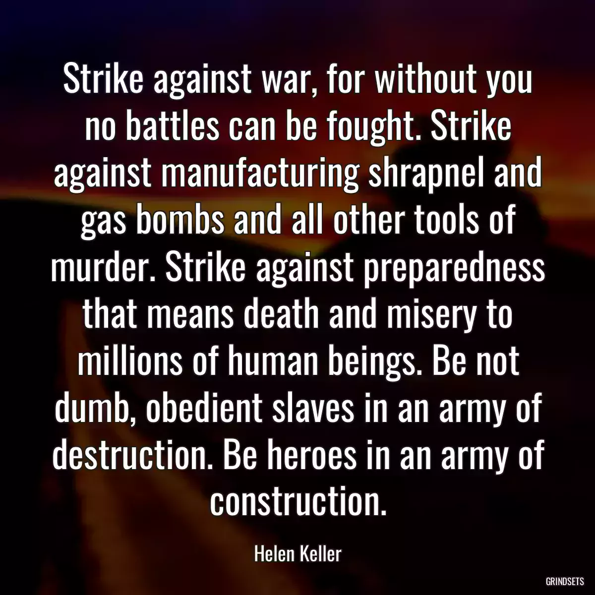 Strike against war, for without you no battles can be fought. Strike against manufacturing shrapnel and gas bombs and all other tools of murder. Strike against preparedness that means death and misery to millions of human beings. Be not dumb, obedient slaves in an army of destruction. Be heroes in an army of construction.