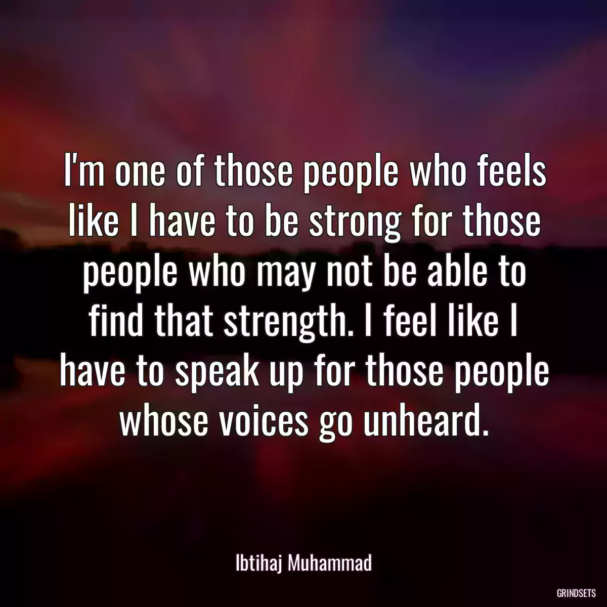 I\'m one of those people who feels like I have to be strong for those people who may not be able to find that strength. I feel like I have to speak up for those people whose voices go unheard.