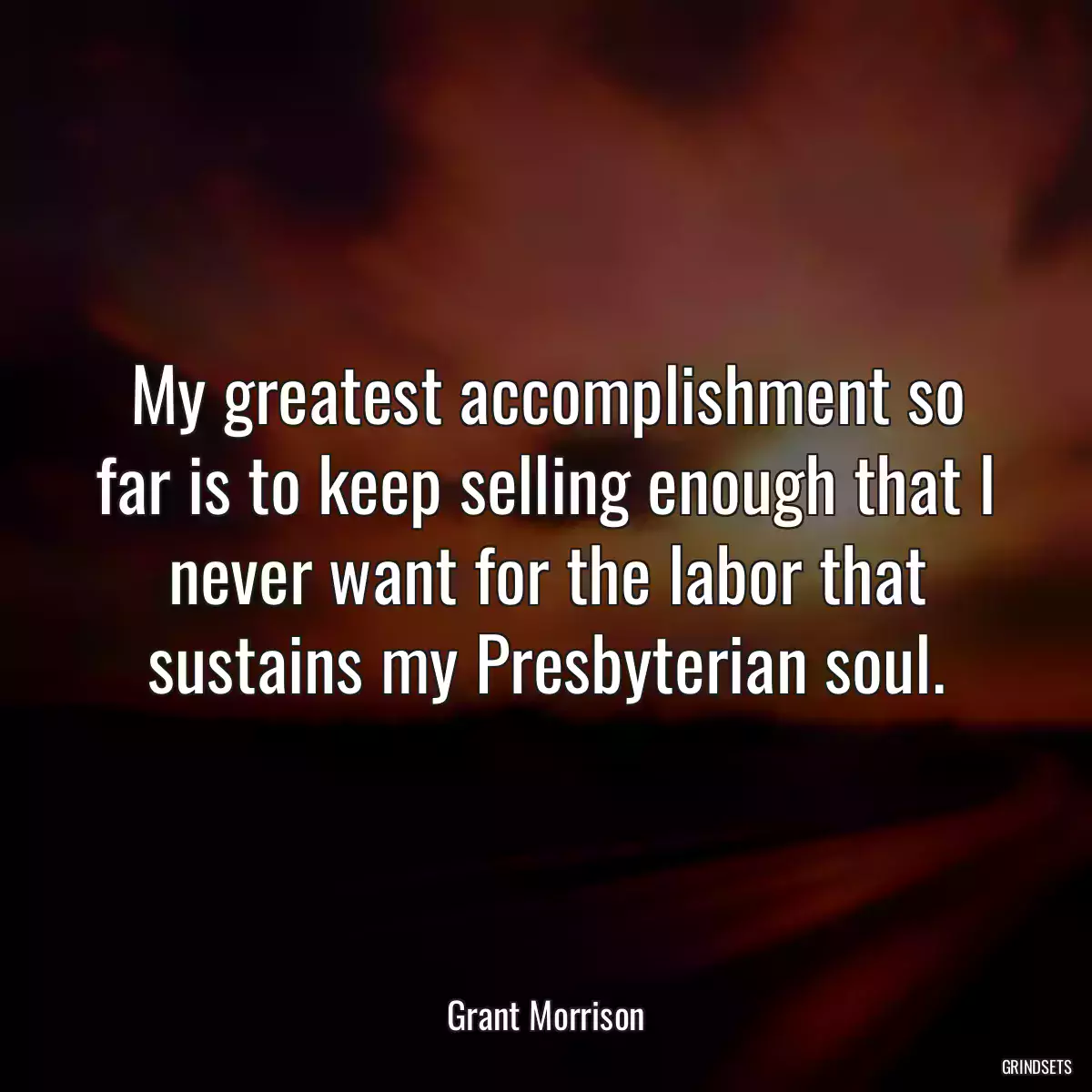 My greatest accomplishment so far is to keep selling enough that I never want for the labor that sustains my Presbyterian soul.