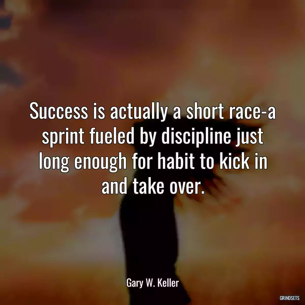 Success is actually a short race-a sprint fueled by discipline just long enough for habit to kick in and take over.