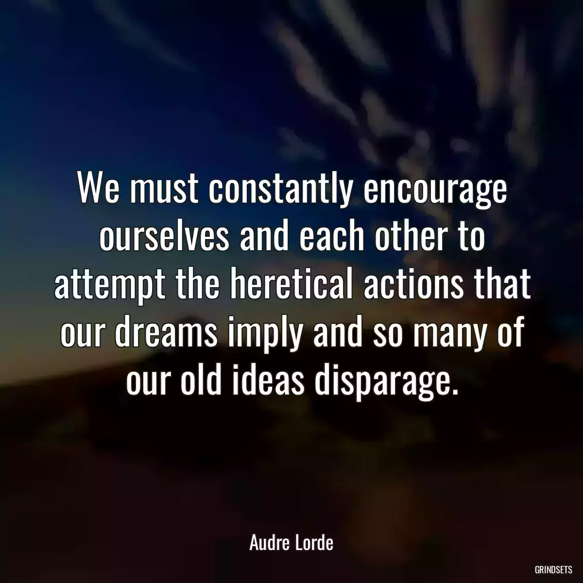 We must constantly encourage ourselves and each other to attempt the heretical actions that our dreams imply and so many of our old ideas disparage.