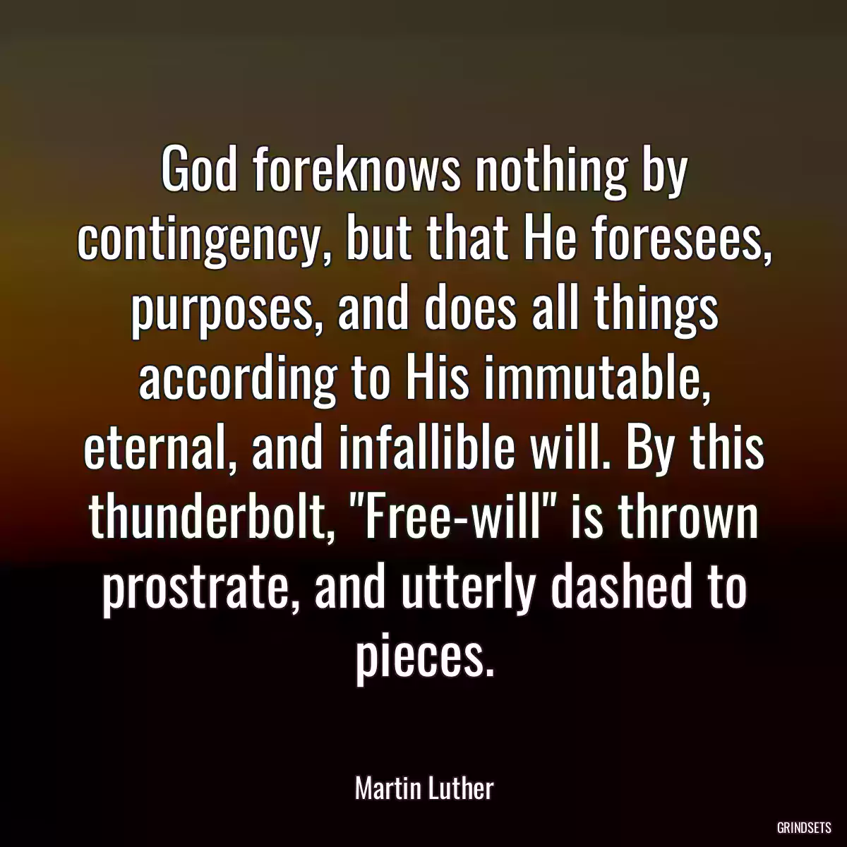 God foreknows nothing by contingency, but that He foresees, purposes, and does all things according to His immutable, eternal, and infallible will. By this thunderbolt, \