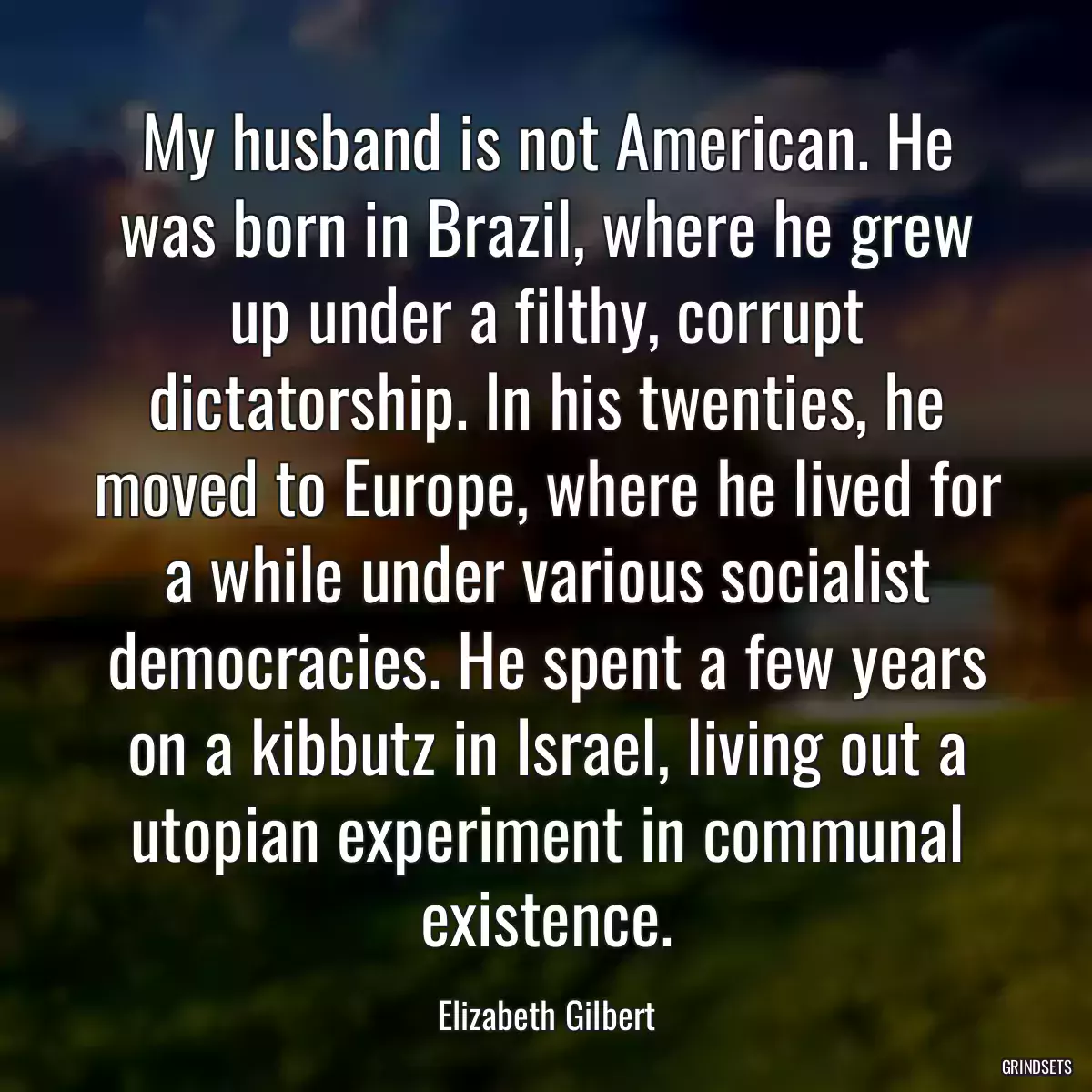 My husband is not American. He was born in Brazil, where he grew up under a filthy, corrupt dictatorship. In his twenties, he moved to Europe, where he lived for a while under various socialist democracies. He spent a few years on a kibbutz in Israel, living out a utopian experiment in communal existence.