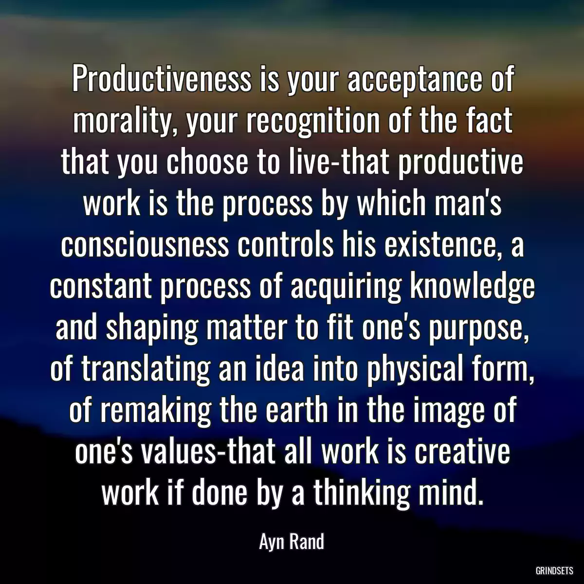 Productiveness is your acceptance of morality, your recognition of the fact that you choose to live-that productive work is the process by which man\'s consciousness controls his existence, a constant process of acquiring knowledge and shaping matter to fit one\'s purpose, of translating an idea into physical form, of remaking the earth in the image of one\'s values-that all work is creative work if done by a thinking mind.