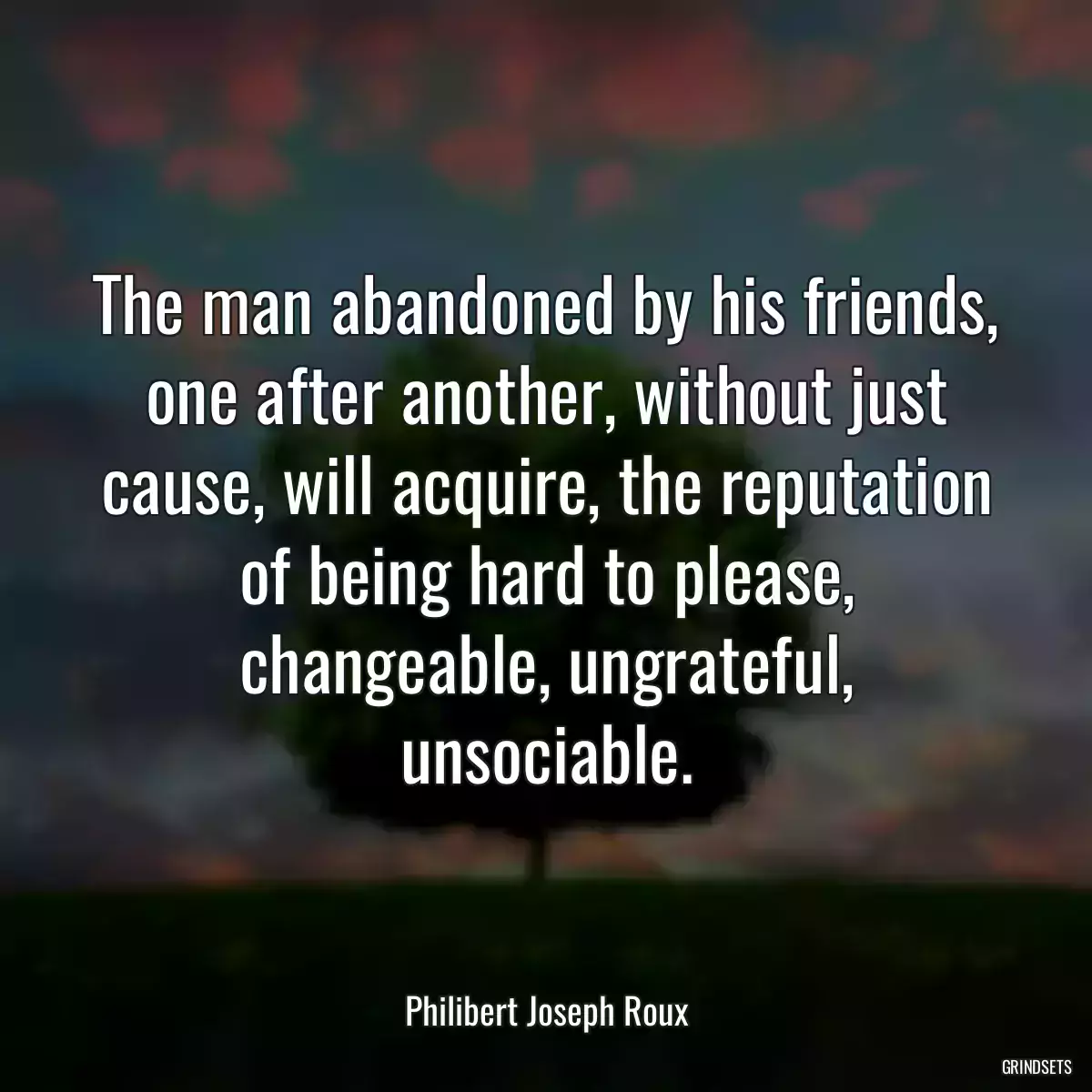 The man abandoned by his friends, one after another, without just cause, will acquire, the reputation of being hard to please, changeable, ungrateful, unsociable.