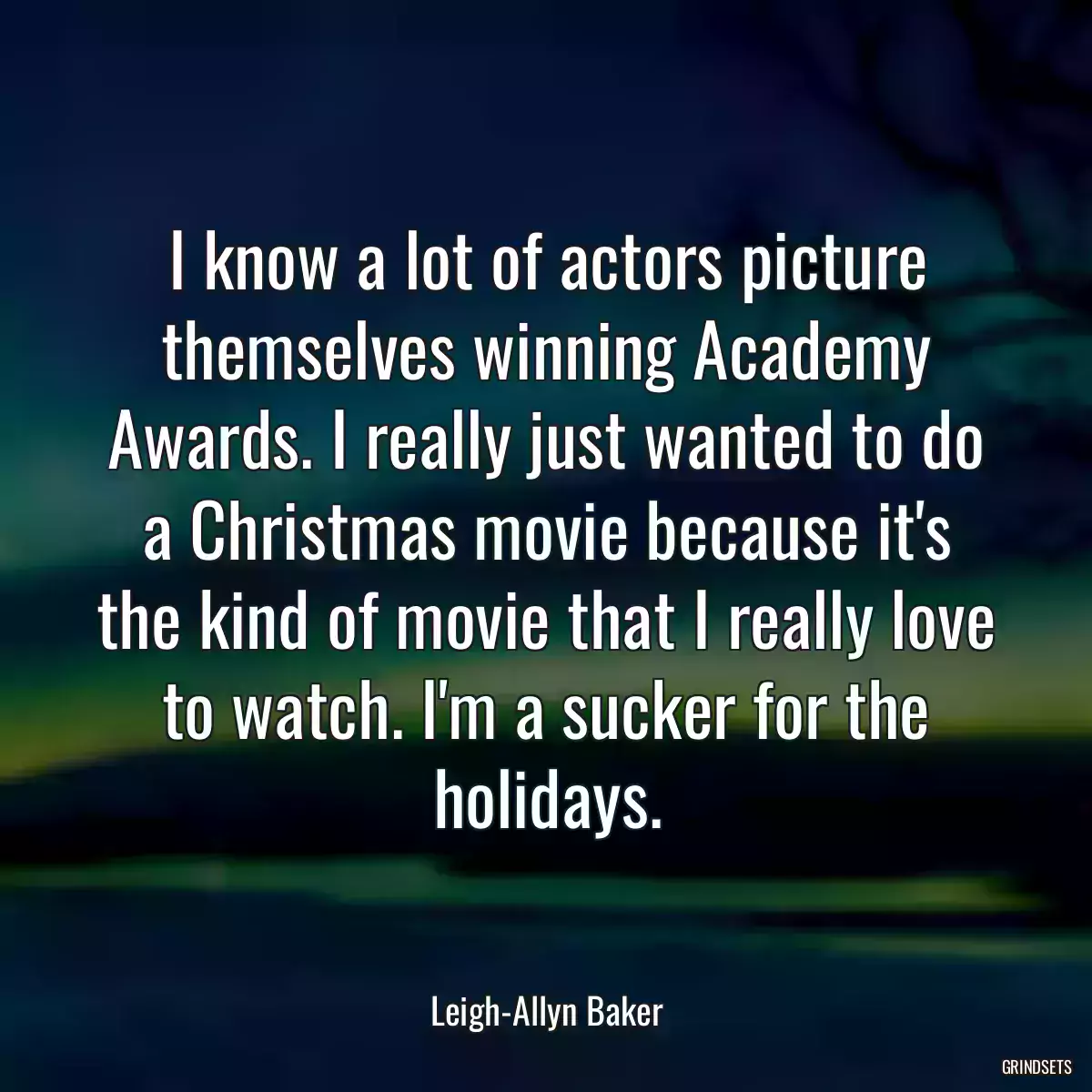 I know a lot of actors picture themselves winning Academy Awards. I really just wanted to do a Christmas movie because it\'s the kind of movie that I really love to watch. I\'m a sucker for the holidays.