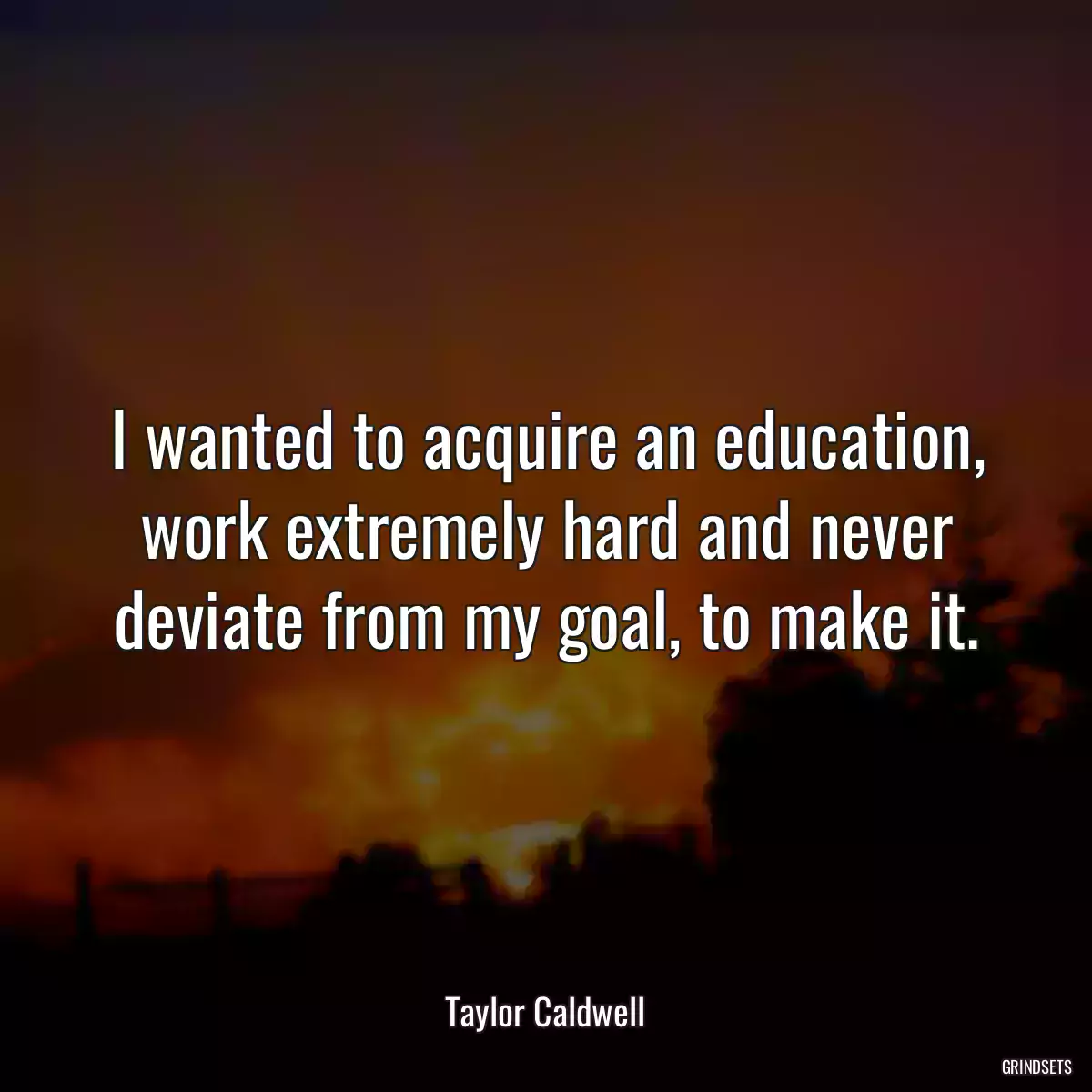 I wanted to acquire an education, work extremely hard and never deviate from my goal, to make it.