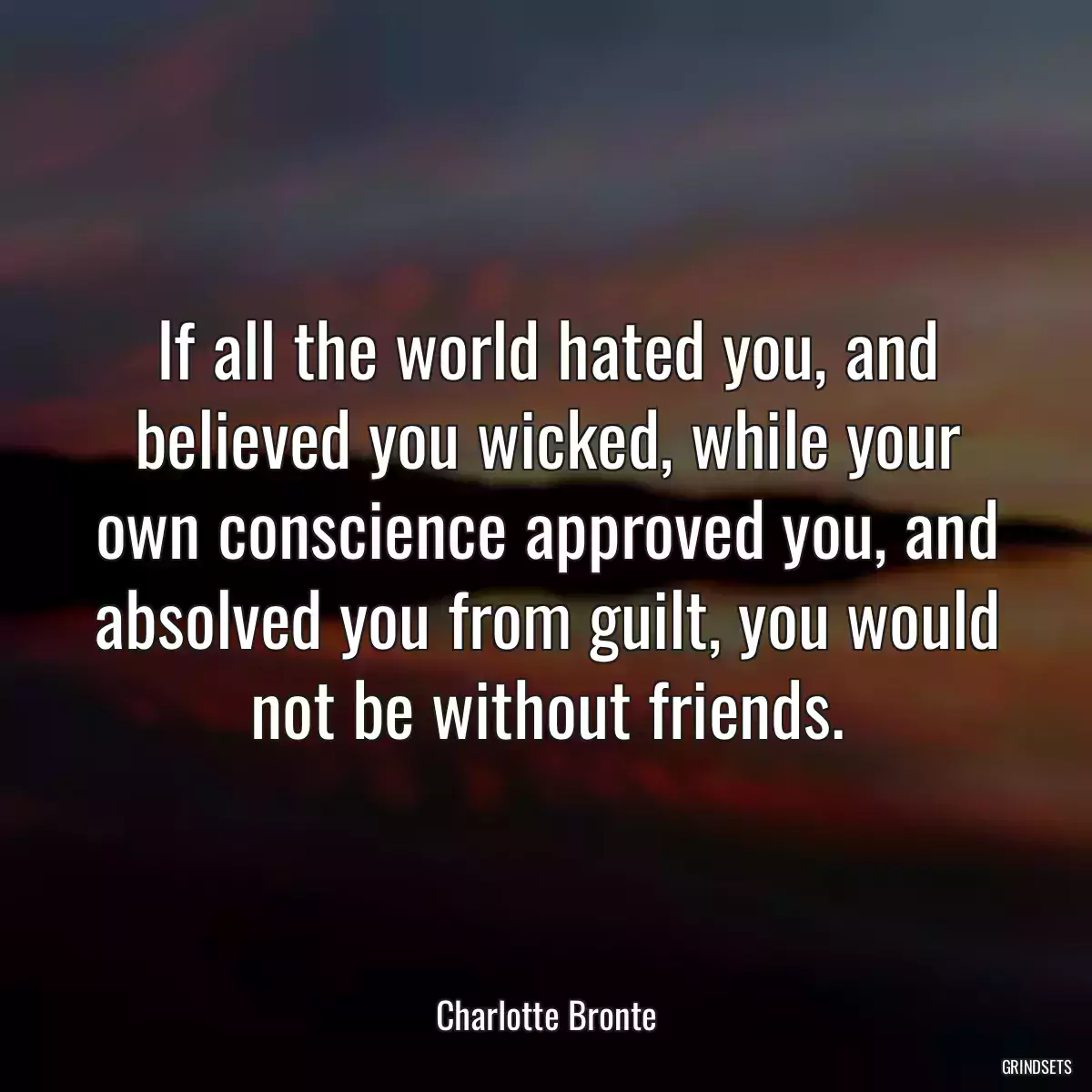 If all the world hated you, and believed you wicked, while your own conscience approved you, and absolved you from guilt, you would not be without friends.