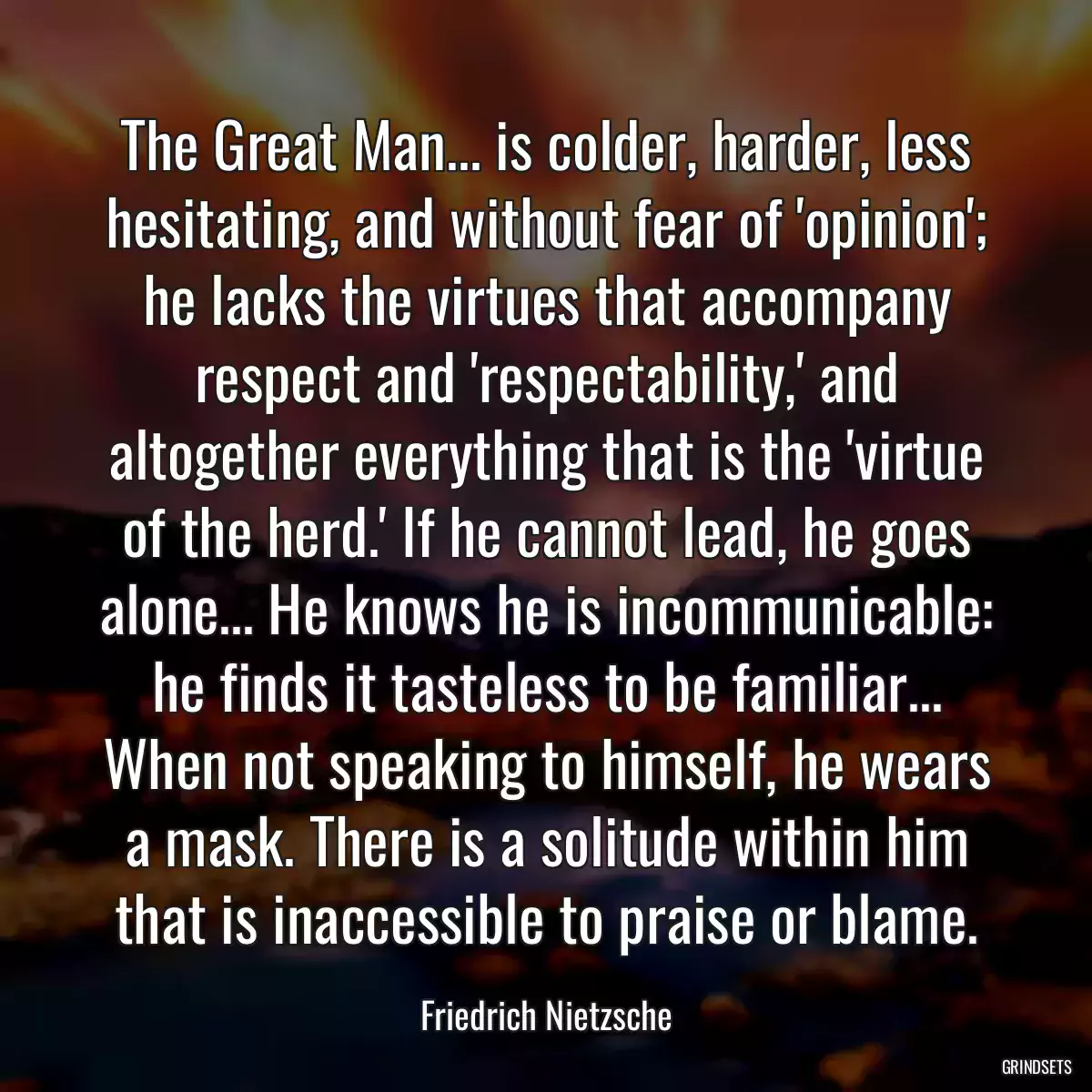 The Great Man... is colder, harder, less hesitating, and without fear of \'opinion\'; he lacks the virtues that accompany respect and \'respectability,\' and altogether everything that is the \'virtue of the herd.\' If he cannot lead, he goes alone... He knows he is incommunicable: he finds it tasteless to be familiar... When not speaking to himself, he wears a mask. There is a solitude within him that is inaccessible to praise or blame.