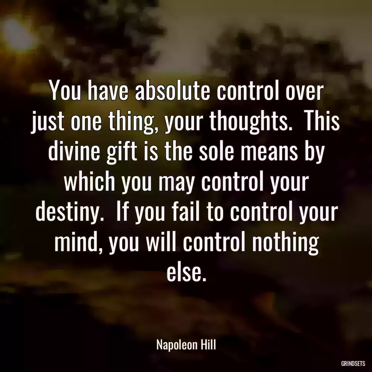 You have absolute control over just one thing, your thoughts.  This divine gift is the sole means by which you may control your destiny.  If you fail to control your mind, you will control nothing else.