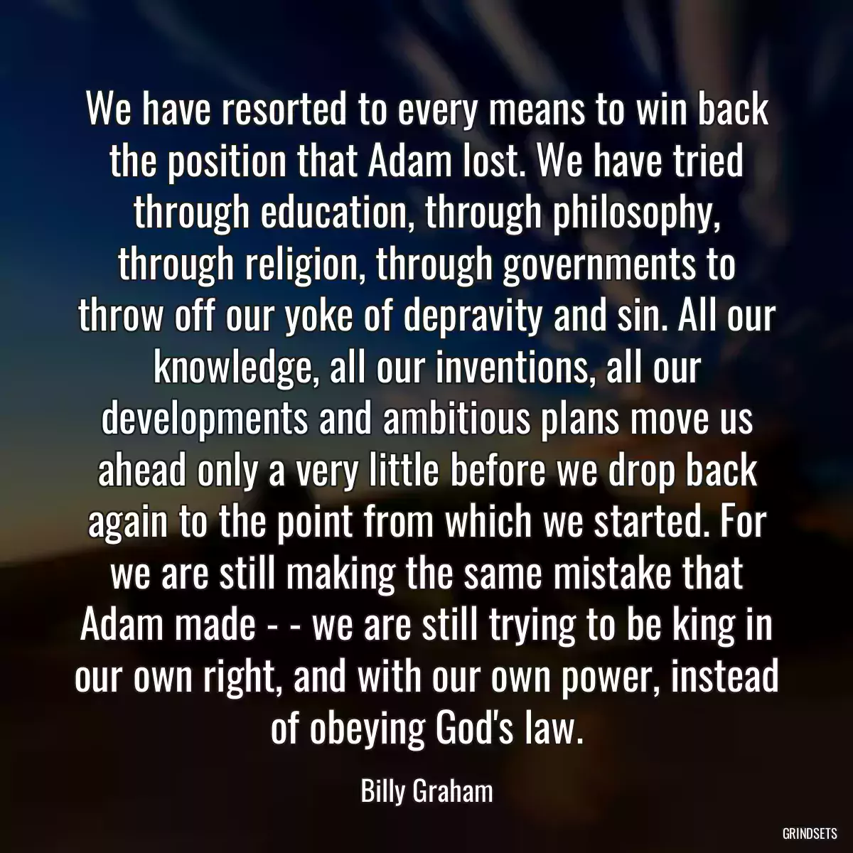 We have resorted to every means to win back the position that Adam lost. We have tried through education, through philosophy, through religion, through governments to throw off our yoke of depravity and sin. All our knowledge, all our inventions, all our developments and ambitious plans move us ahead only a very little before we drop back again to the point from which we started. For we are still making the same mistake that Adam made - - we are still trying to be king in our own right, and with our own power, instead of obeying God\'s law.