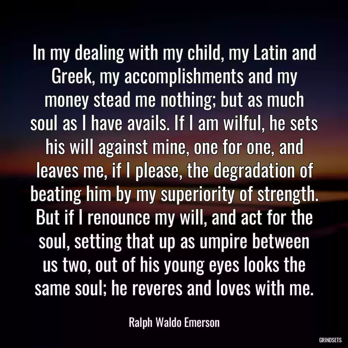 In my dealing with my child, my Latin and Greek, my accomplishments and my money stead me nothing; but as much soul as I have avails. If I am wilful, he sets his will against mine, one for one, and leaves me, if I please, the degradation of beating him by my superiority of strength. But if I renounce my will, and act for the soul, setting that up as umpire between us two, out of his young eyes looks the same soul; he reveres and loves with me.