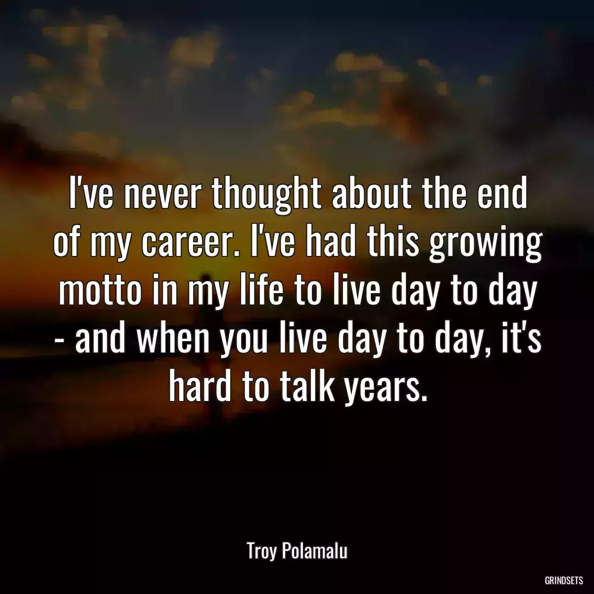 I\'ve never thought about the end of my career. I\'ve had this growing motto in my life to live day to day - and when you live day to day, it\'s hard to talk years.