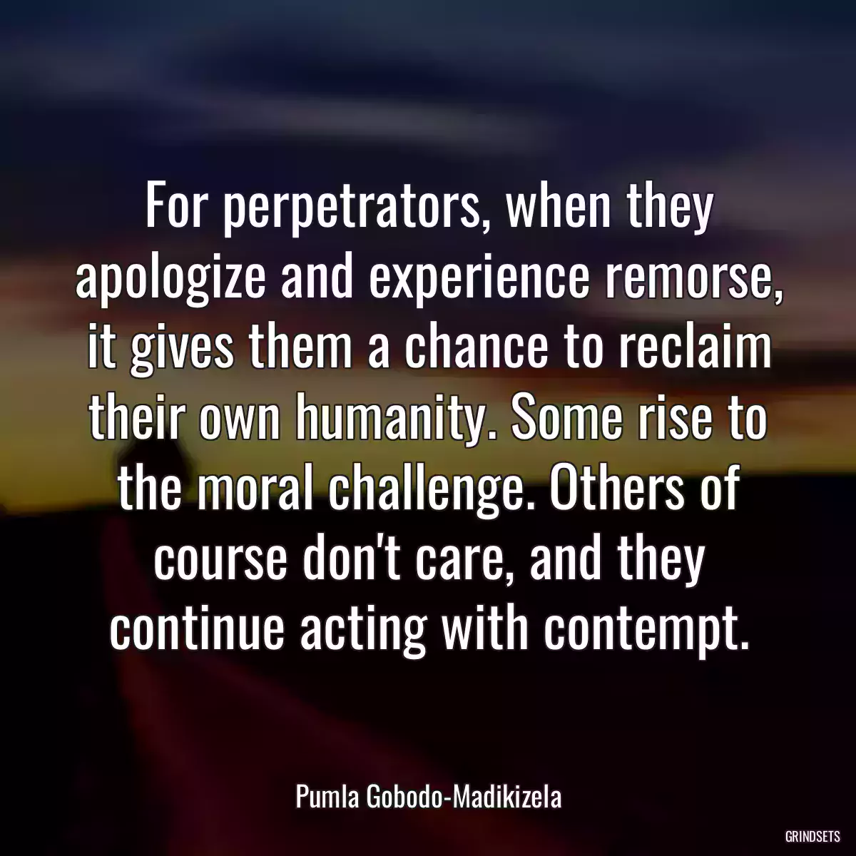 For perpetrators, when they apologize and experience remorse, it gives them a chance to reclaim their own humanity. Some rise to the moral challenge. Others of course don\'t care, and they continue acting with contempt.