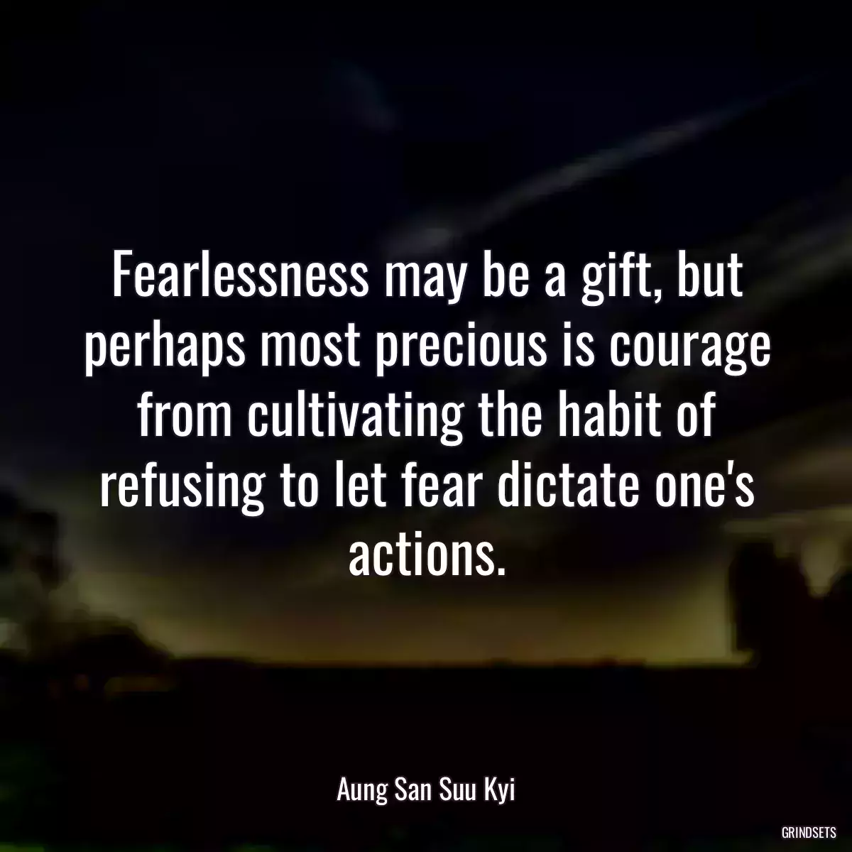 Fearlessness may be a gift, but perhaps most precious is courage from cultivating the habit of refusing to let fear dictate one\'s actions.