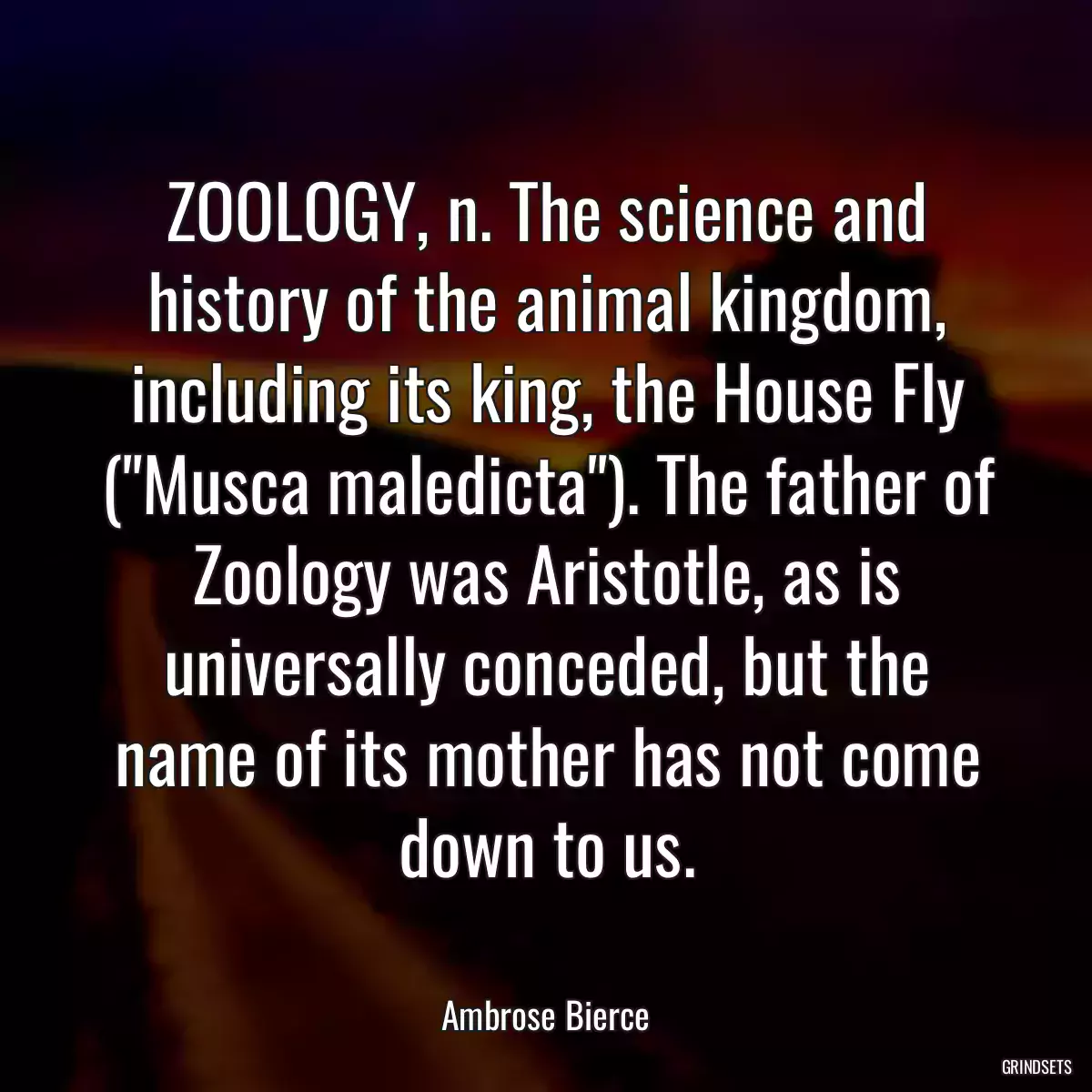 ZOOLOGY, n. The science and history of the animal kingdom, including its king, the House Fly (\