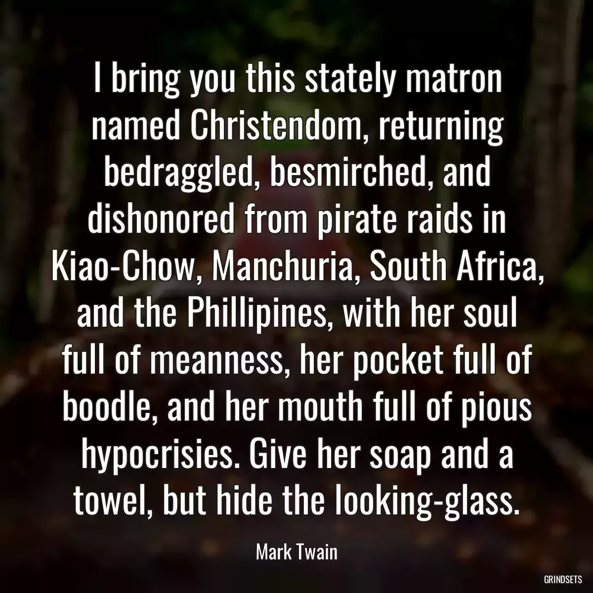 I bring you this stately matron named Christendom, returning bedraggled, besmirched, and dishonored from pirate raids in Kiao-Chow, Manchuria, South Africa, and the Phillipines, with her soul full of meanness, her pocket full of boodle, and her mouth full of pious hypocrisies. Give her soap and a towel, but hide the looking-glass.