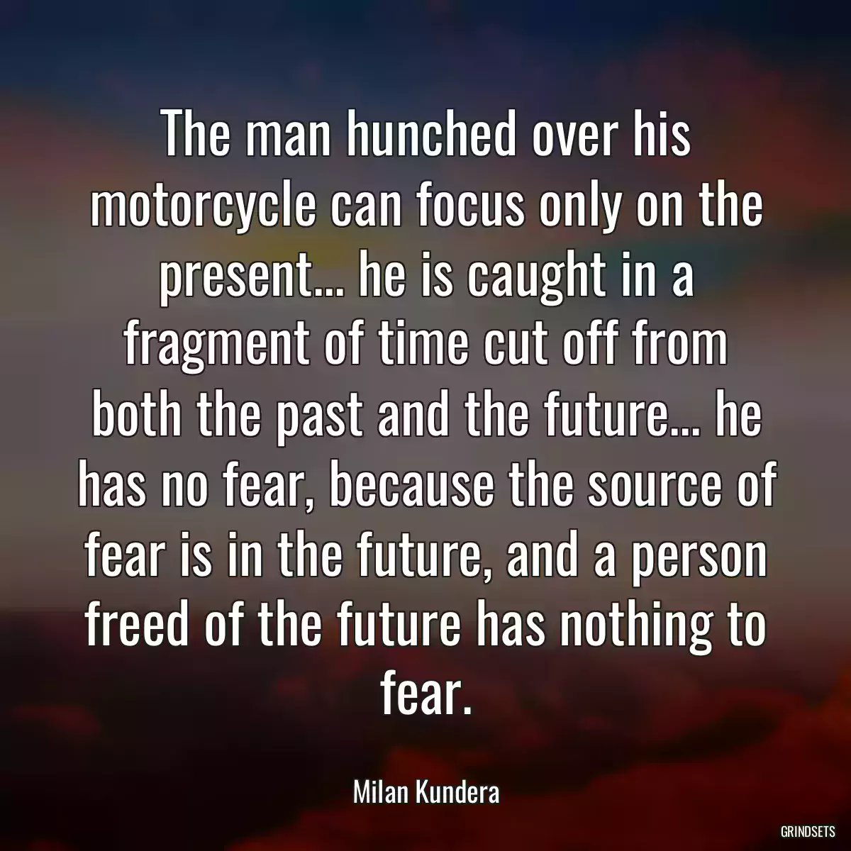 The man hunched over his motorcycle can focus only on the present... he is caught in a fragment of time cut off from both the past and the future... he has no fear, because the source of fear is in the future, and a person freed of the future has nothing to fear.