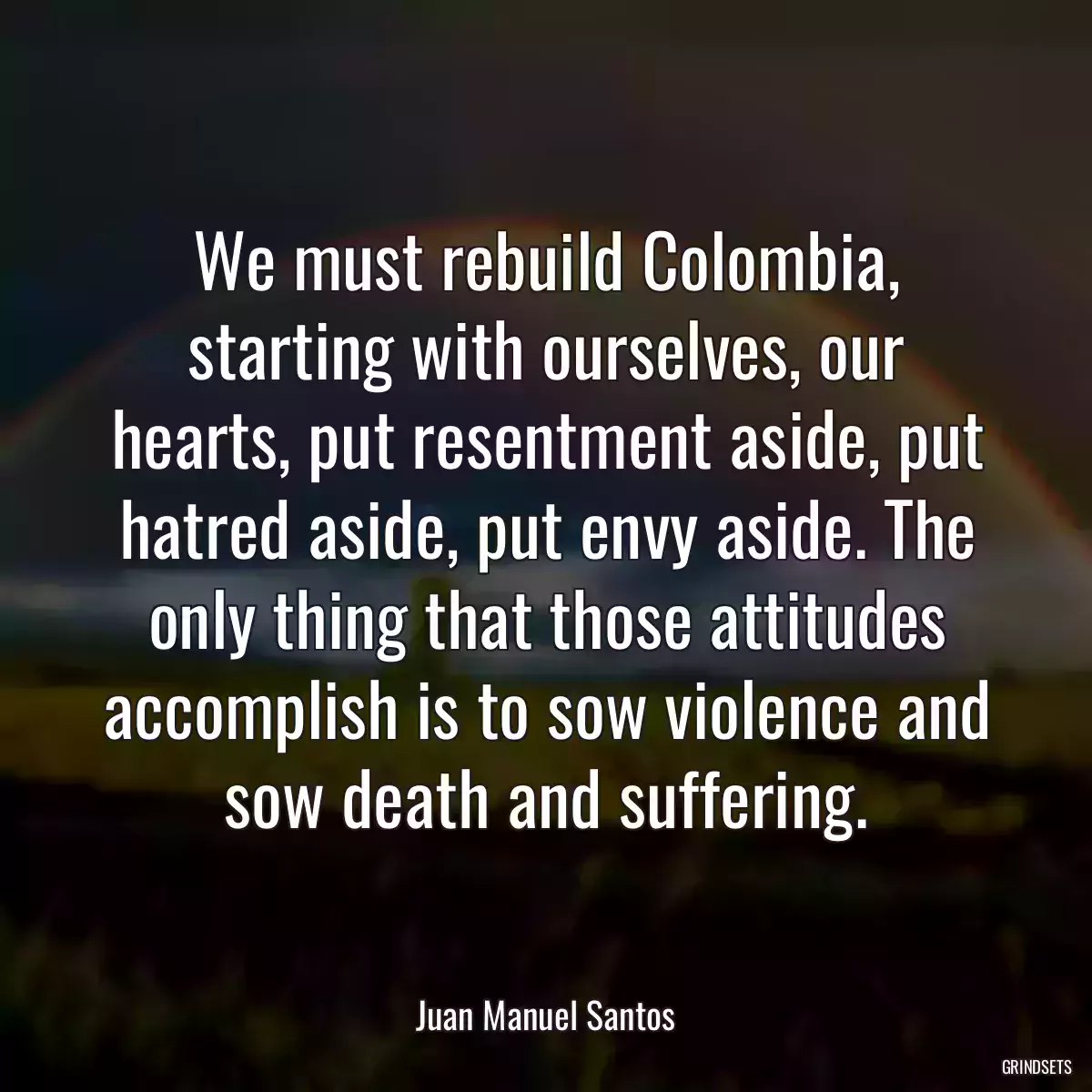 We must rebuild Colombia, starting with ourselves, our hearts, put resentment aside, put hatred aside, put envy aside. The only thing that those attitudes accomplish is to sow violence and sow death and suffering.