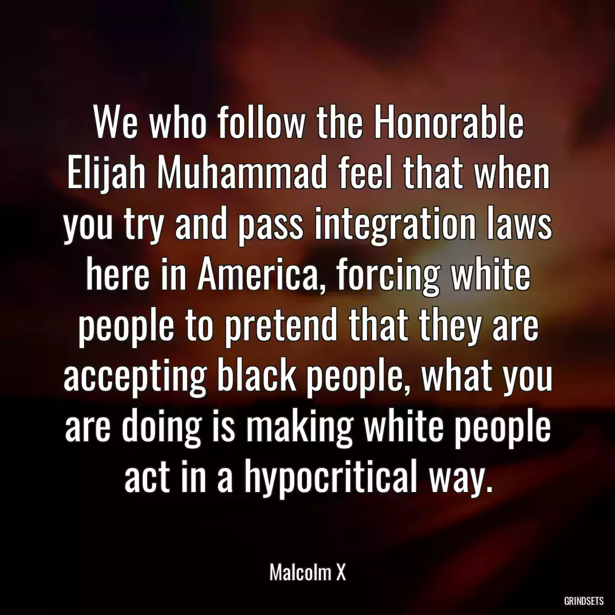 We who follow the Honorable Elijah Muhammad feel that when you try and pass integration laws here in America, forcing white people to pretend that they are accepting black people, what you are doing is making white people act in a hypocritical way.