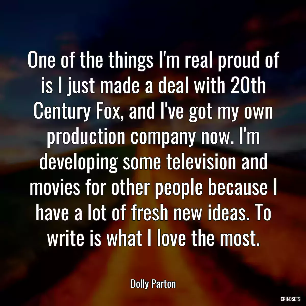 One of the things I\'m real proud of is I just made a deal with 20th Century Fox, and I\'ve got my own production company now. I\'m developing some television and movies for other people because I have a lot of fresh new ideas. To write is what I love the most.