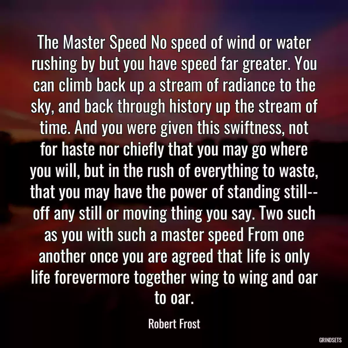 The Master Speed No speed of wind or water rushing by but you have speed far greater. You can climb back up a stream of radiance to the sky, and back through history up the stream of time. And you were given this swiftness, not for haste nor chiefly that you may go where you will, but in the rush of everything to waste, that you may have the power of standing still-- off any still or moving thing you say. Two such as you with such a master speed From one another once you are agreed that life is only life forevermore together wing to wing and oar to oar.