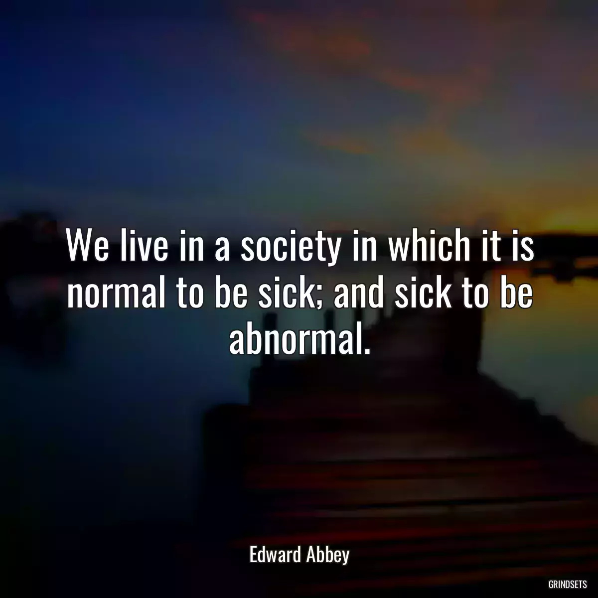We live in a society in which it is normal to be sick; and sick to be abnormal.