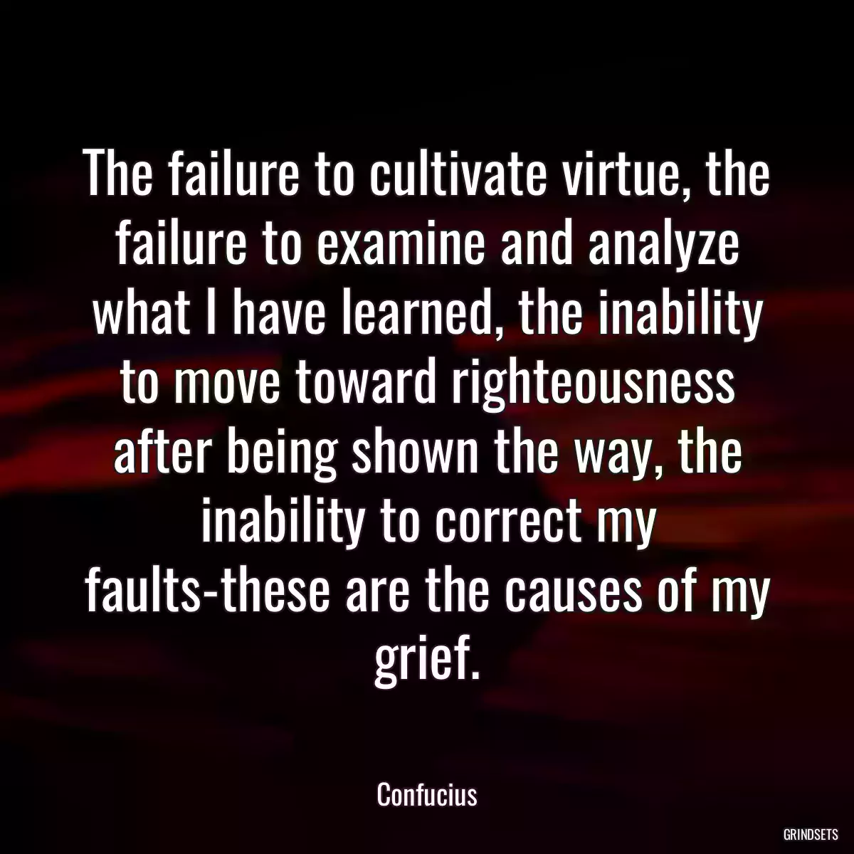 The failure to cultivate virtue, the failure to examine and analyze what I have learned, the inability to move toward righteousness after being shown the way, the inability to correct my faults-these are the causes of my grief.