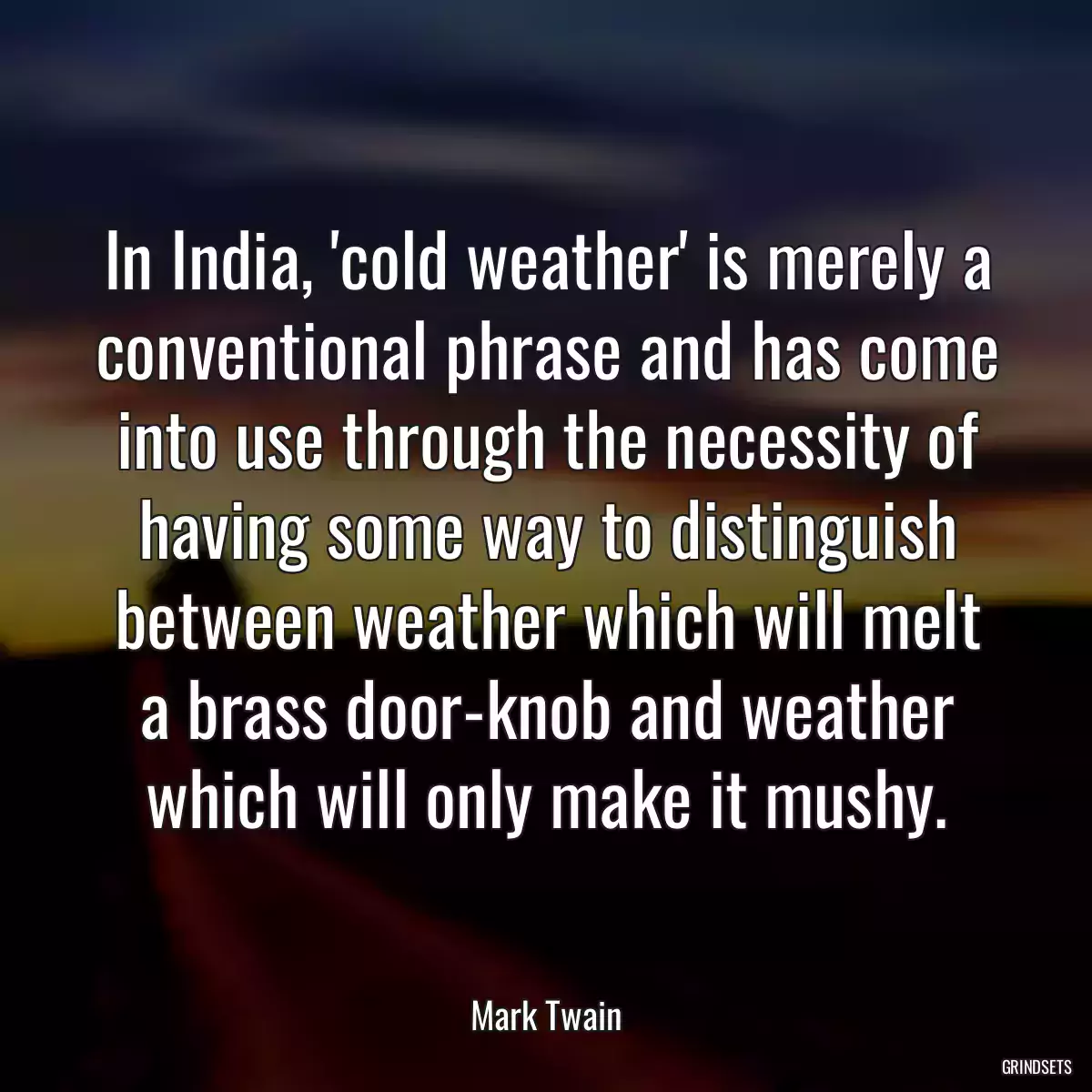 In India, \'cold weather\' is merely a conventional phrase and has come into use through the necessity of having some way to distinguish between weather which will melt a brass door-knob and weather which will only make it mushy.