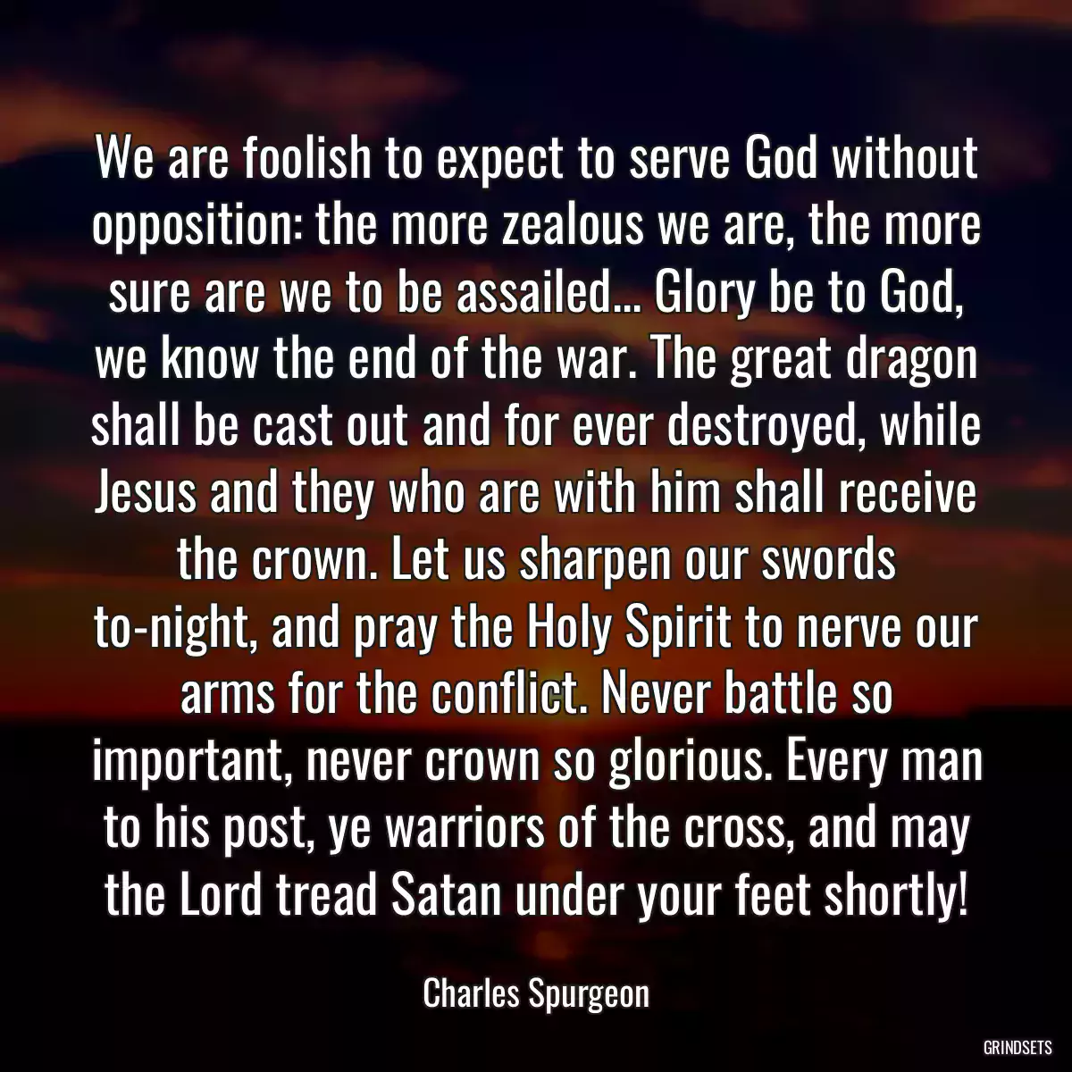 We are foolish to expect to serve God without opposition: the more zealous we are, the more sure are we to be assailed... Glory be to God, we know the end of the war. The great dragon shall be cast out and for ever destroyed, while Jesus and they who are with him shall receive the crown. Let us sharpen our swords to-night, and pray the Holy Spirit to nerve our arms for the conflict. Never battle so important, never crown so glorious. Every man to his post, ye warriors of the cross, and may the Lord tread Satan under your feet shortly!