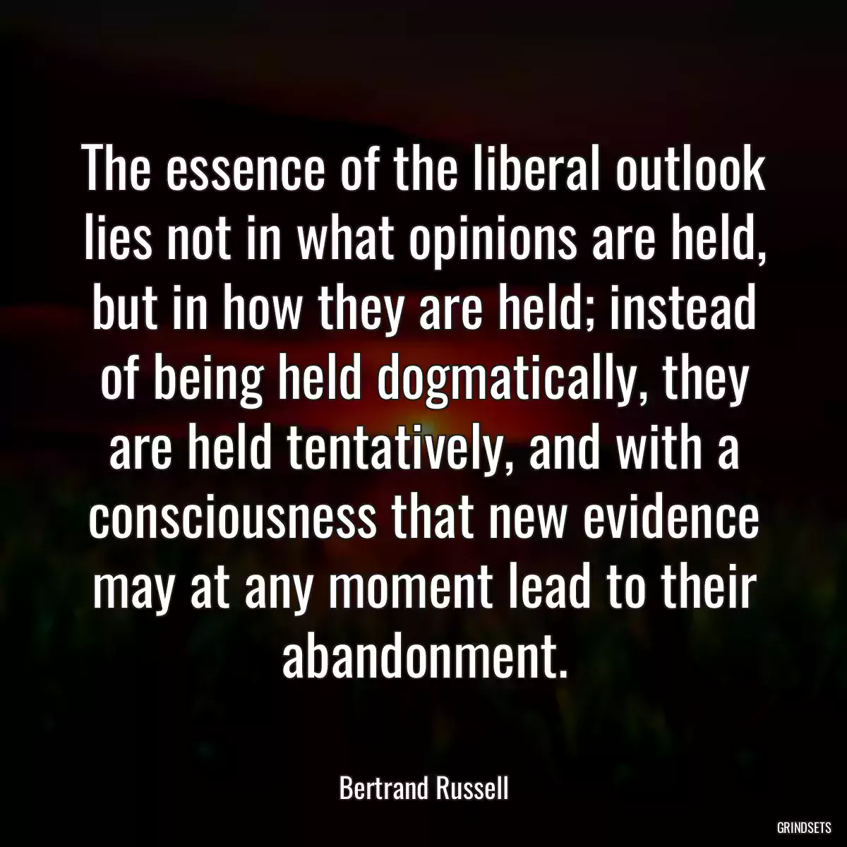 The essence of the liberal outlook lies not in what opinions are held, but in how they are held; instead of being held dogmatically, they are held tentatively, and with a consciousness that new evidence may at any moment lead to their abandonment.
