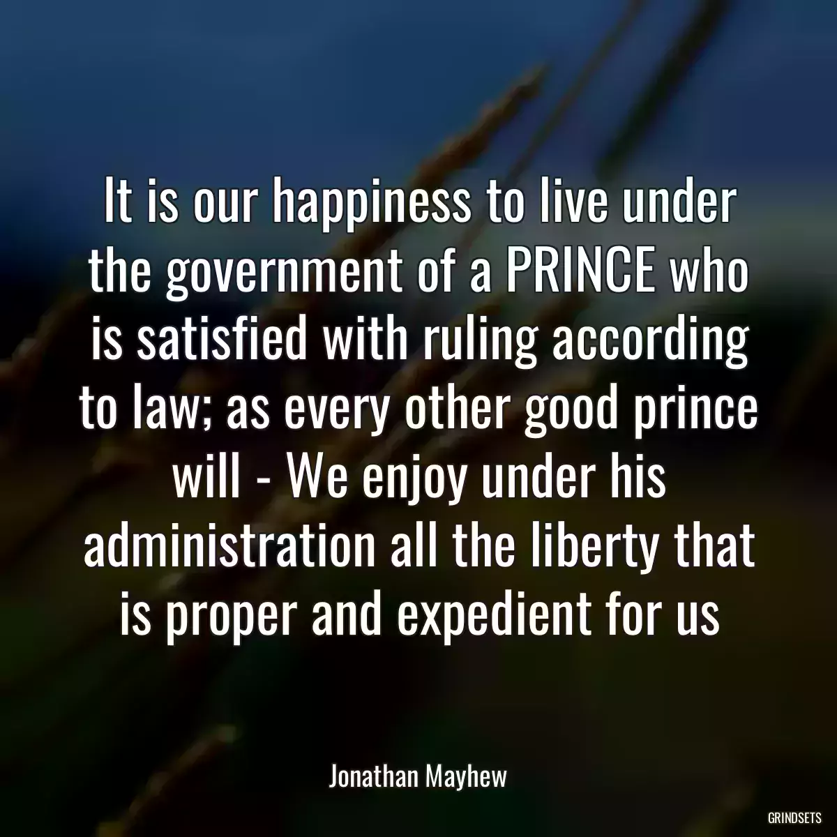 It is our happiness to live under the government of a PRINCE who is satisfied with ruling according to law; as every other good prince will - We enjoy under his administration all the liberty that is proper and expedient for us