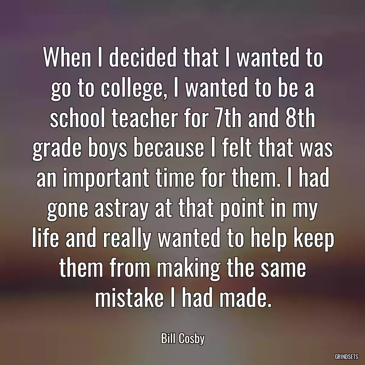 When I decided that I wanted to go to college, I wanted to be a school teacher for 7th and 8th grade boys because I felt that was an important time for them. I had gone astray at that point in my life and really wanted to help keep them from making the same mistake I had made.