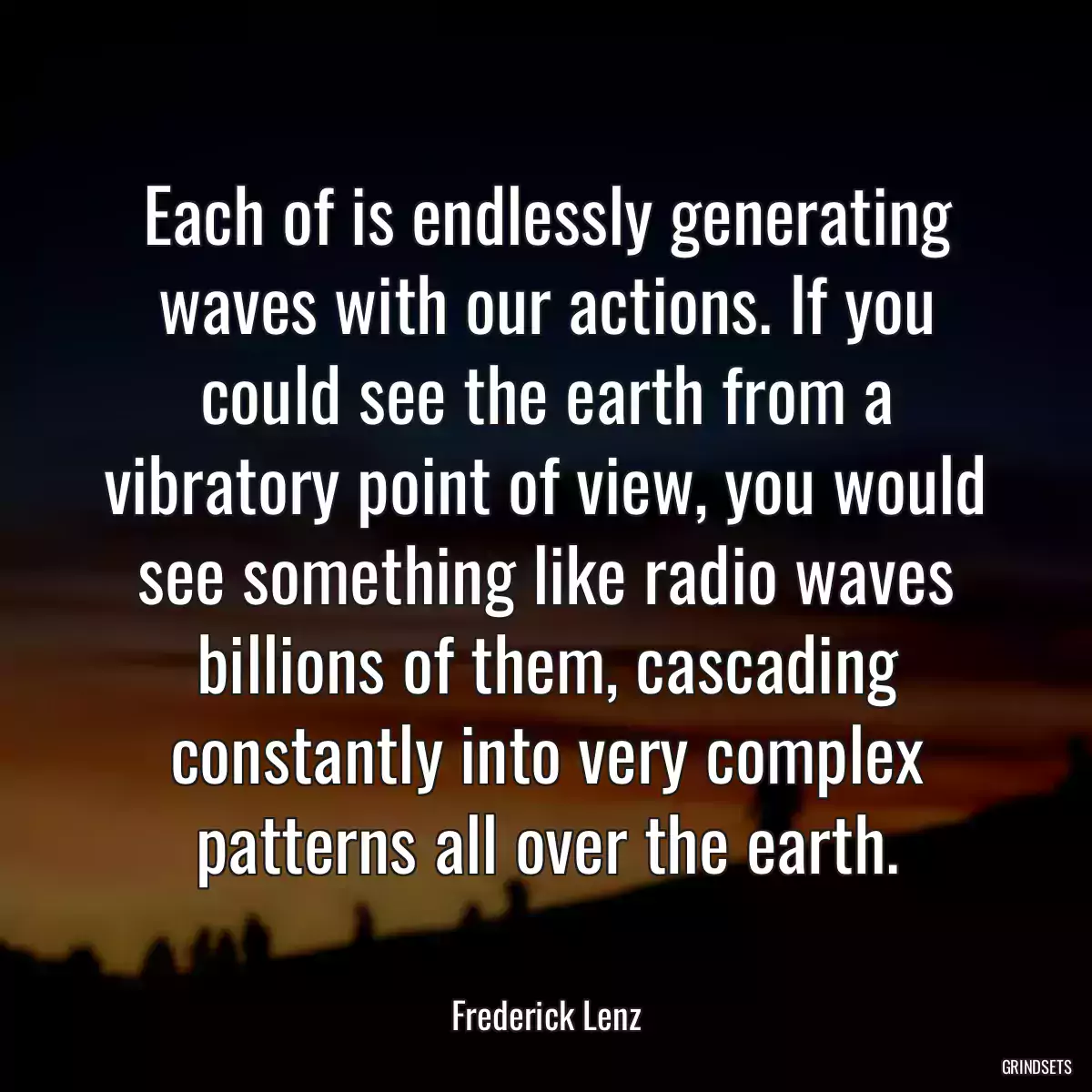 Each of is endlessly generating waves with our actions. If you could see the earth from a vibratory point of view, you would see something like radio waves billions of them, cascading constantly into very complex patterns all over the earth.