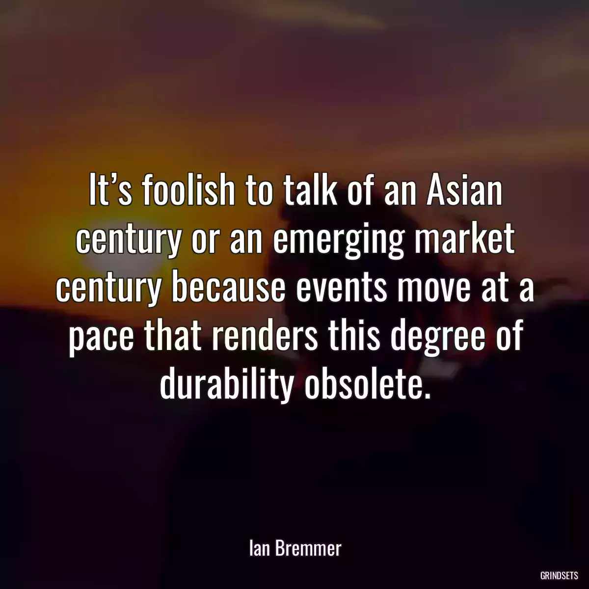 It’s foolish to talk of an Asian century or an emerging market century because events move at a pace that renders this degree of durability obsolete.