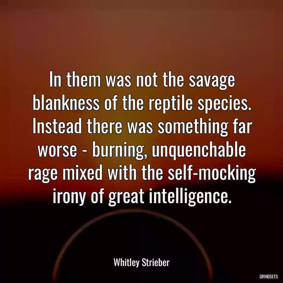 In them was not the savage blankness of the reptile species. Instead there was something far worse - burning, unquenchable rage mixed with the self-mocking irony of great intelligence.