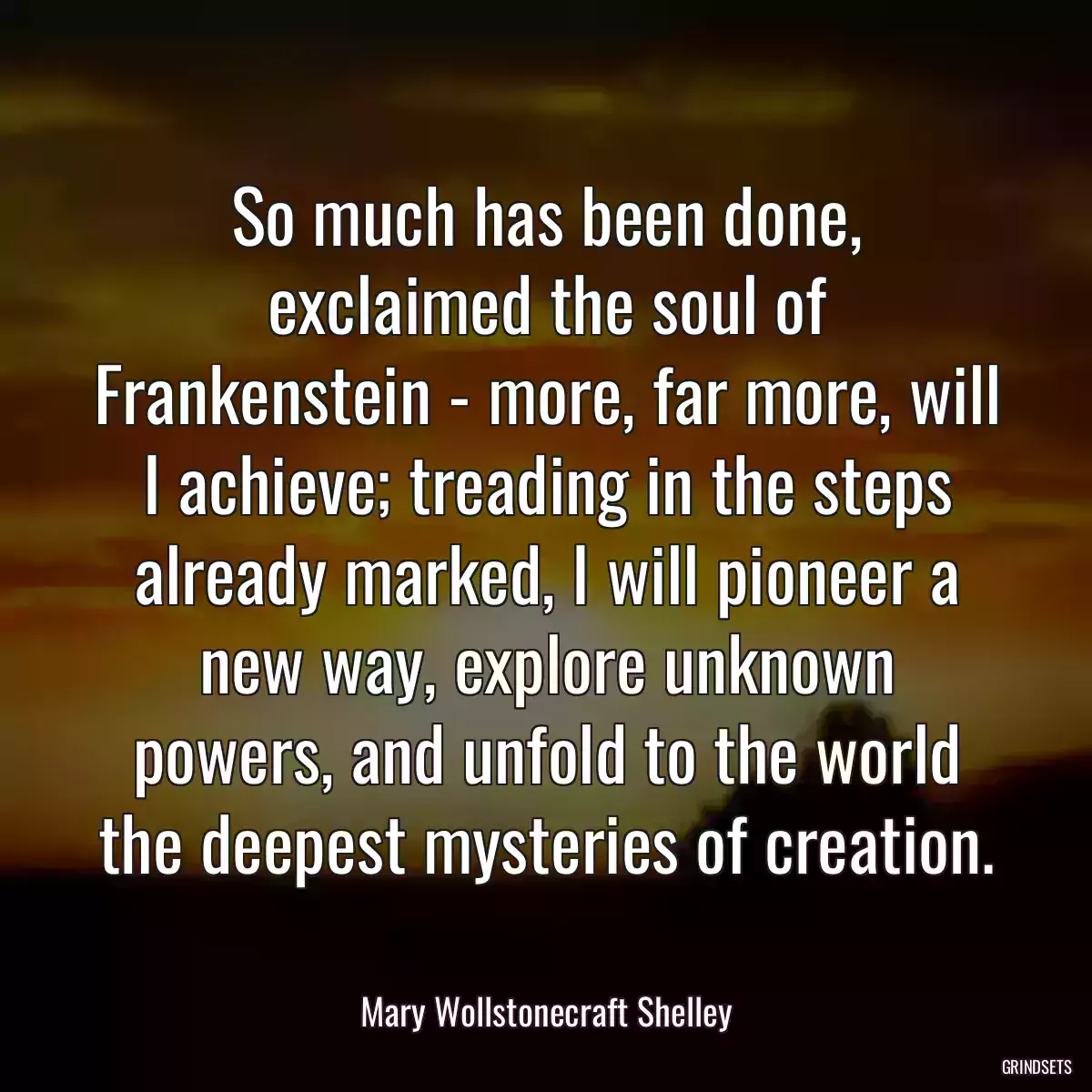 So much has been done, exclaimed the soul of Frankenstein - more, far more, will I achieve; treading in the steps already marked, I will pioneer a new way, explore unknown powers, and unfold to the world the deepest mysteries of creation.