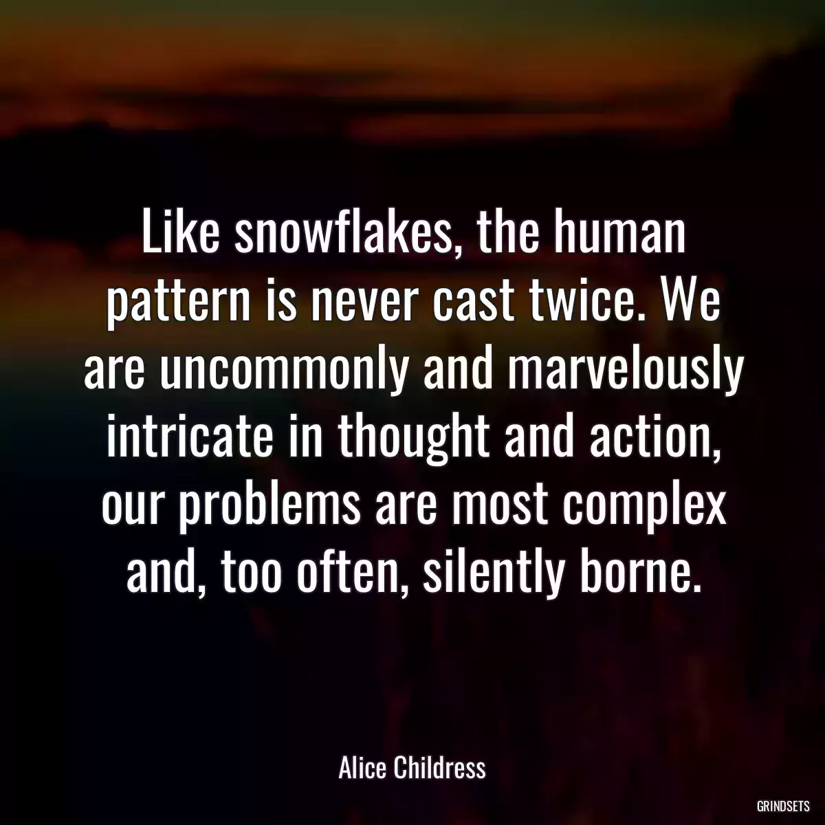 Like snowflakes, the human pattern is never cast twice. We are uncommonly and marvelously intricate in thought and action, our problems are most complex and, too often, silently borne.