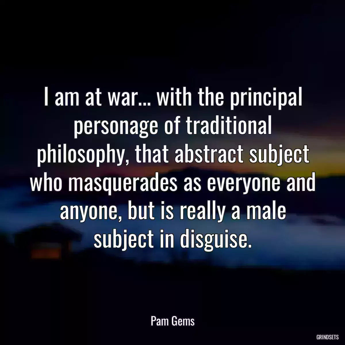 I am at war... with the principal personage of traditional philosophy, that abstract subject who masquerades as everyone and anyone, but is really a male subject in disguise.