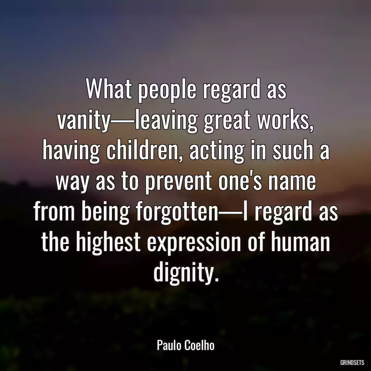 What people regard as vanity—leaving great works, having children, acting in such a way as to prevent one\'s name from being forgotten—I regard as the highest expression of human dignity.