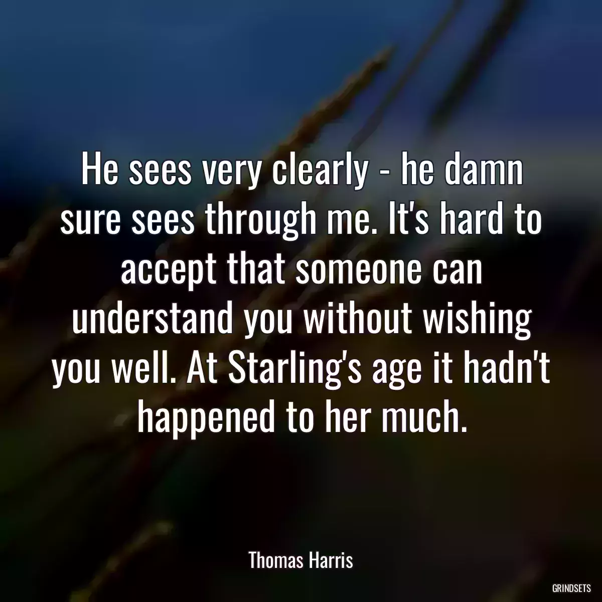 He sees very clearly - he damn sure sees through me. It\'s hard to accept that someone can understand you without wishing you well. At Starling\'s age it hadn\'t happened to her much.