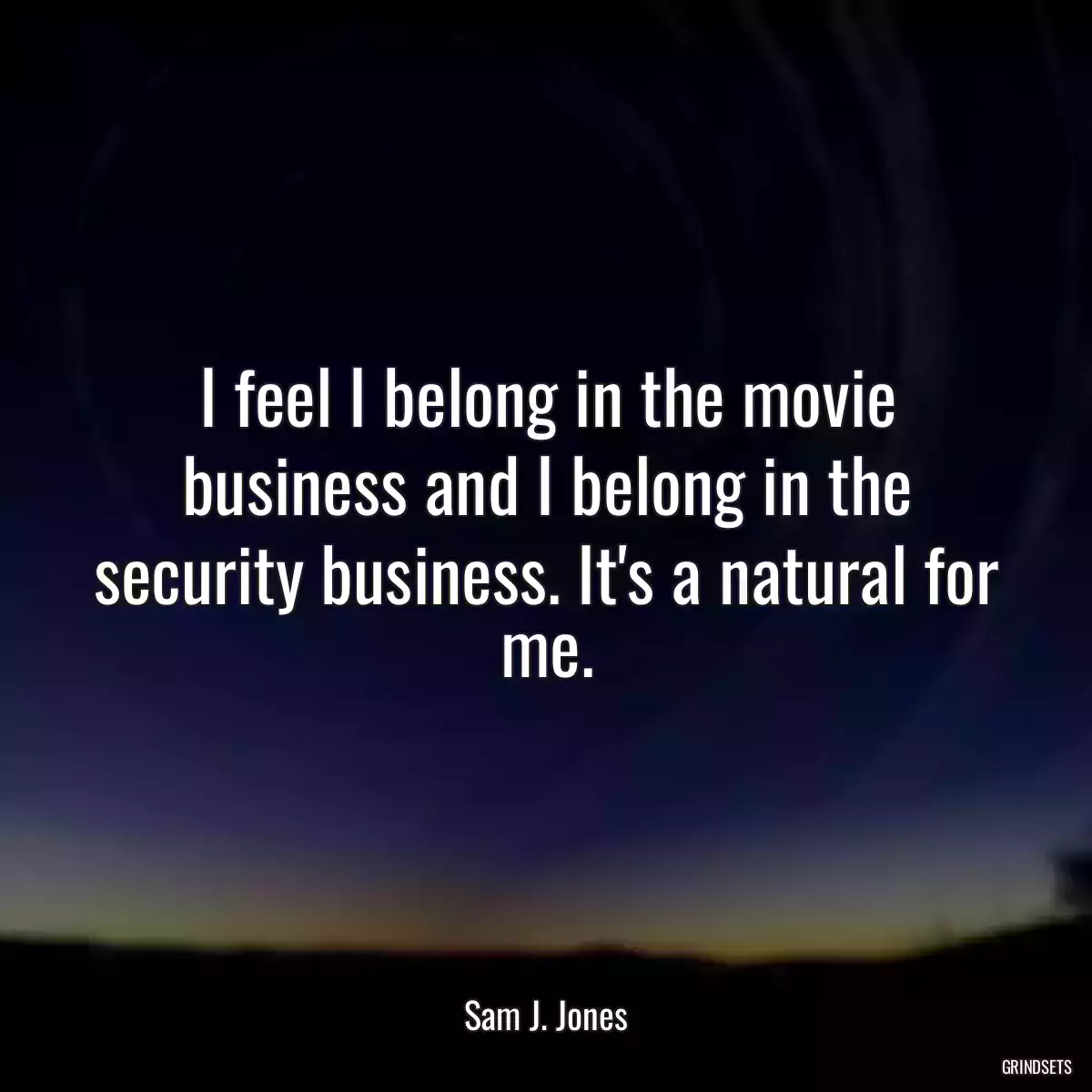 I feel I belong in the movie business and I belong in the security business. It\'s a natural for me.