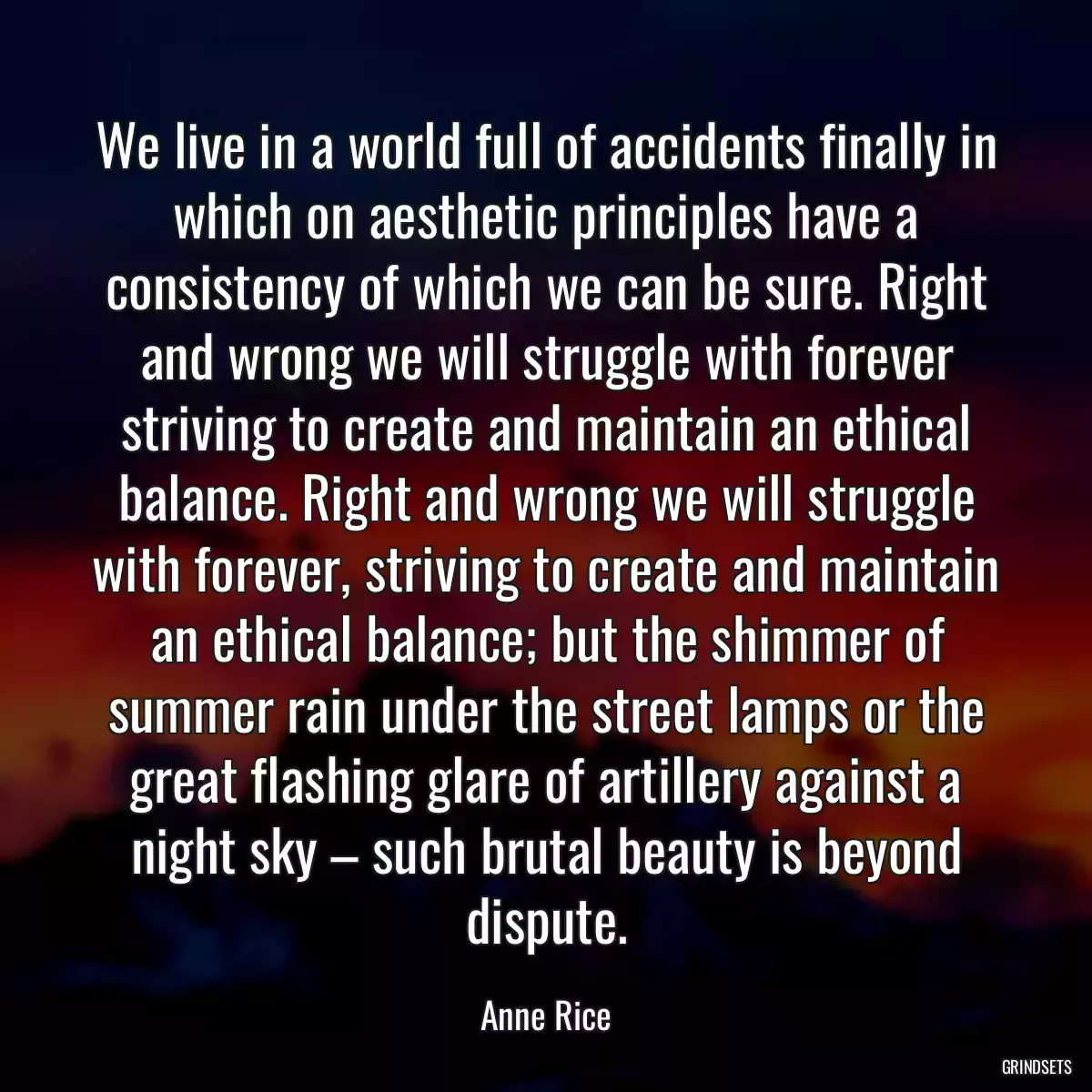 We live in a world full of accidents finally in which on aesthetic principles have a consistency of which we can be sure. Right and wrong we will struggle with forever striving to create and maintain an ethical balance. Right and wrong we will struggle with forever, striving to create and maintain an ethical balance; but the shimmer of summer rain under the street lamps or the great flashing glare of artillery against a night sky – such brutal beauty is beyond dispute.