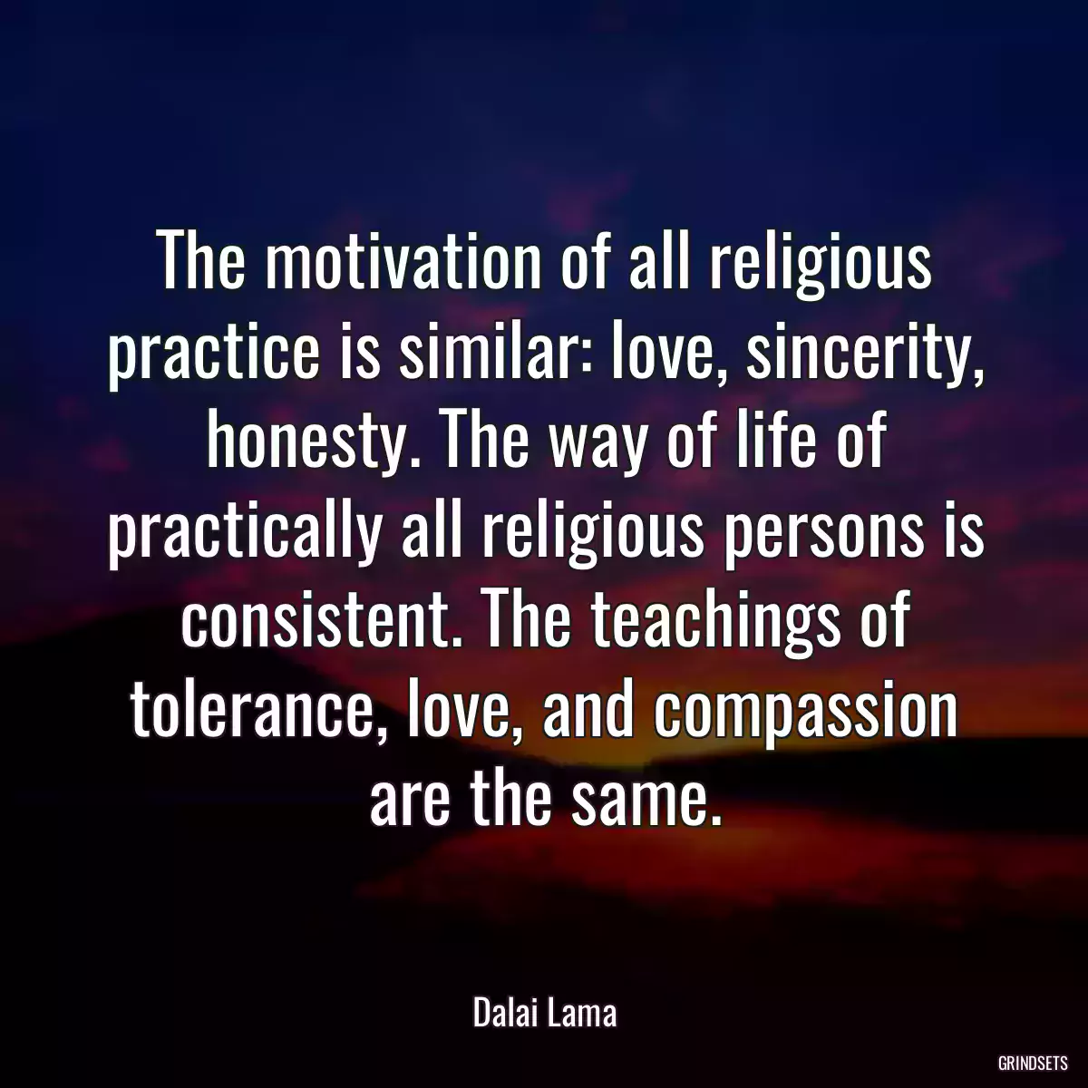 The motivation of all religious practice is similar: love, sincerity, honesty. The way of life of practically all religious persons is consistent. The teachings of tolerance, love, and compassion are the same.