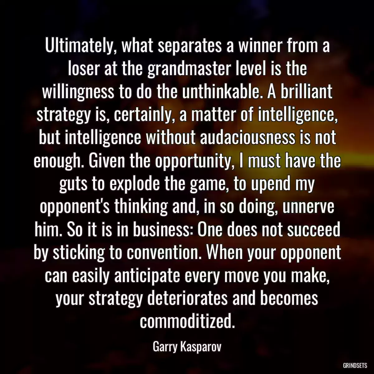 Ultimately, what separates a winner from a loser at the grandmaster level is the willingness to do the unthinkable. A brilliant strategy is, certainly, a matter of intelligence, but intelligence without audaciousness is not enough. Given the opportunity, I must have the guts to explode the game, to upend my opponent\'s thinking and, in so doing, unnerve him. So it is in business: One does not succeed by sticking to convention. When your opponent can easily anticipate every move you make, your strategy deteriorates and becomes commoditized.