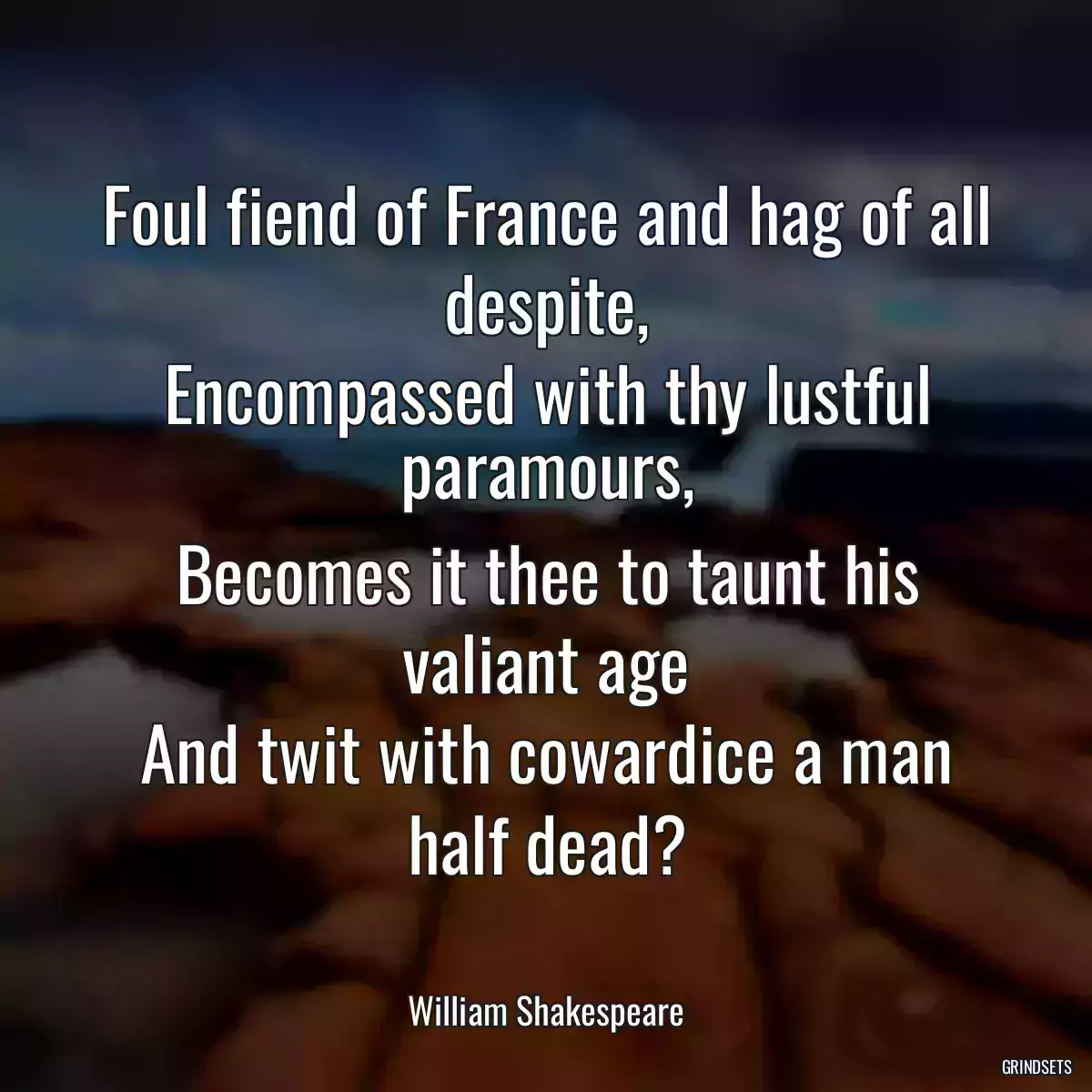 Foul fiend of France and hag of all despite,
Encompassed with thy lustful paramours,
Becomes it thee to taunt his valiant age
And twit with cowardice a man half dead?